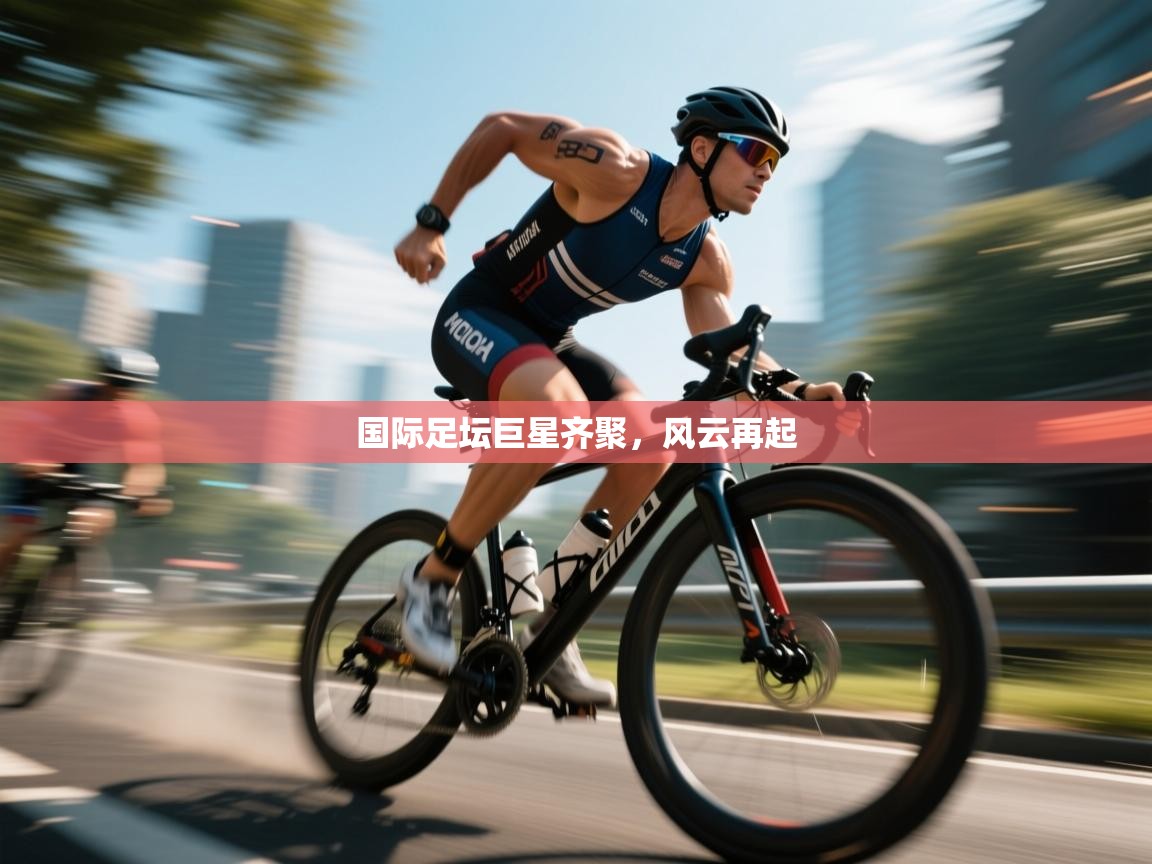 国际足坛巨星齐聚，风云再起